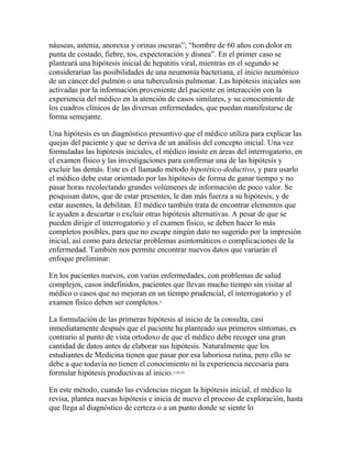 náuseas, astenia, anorexia y orinas oscuras”; “hombre de 60 años con dolor en
punta de costado, fiebre, tos, expectoración y disnea”. En el primer caso se
planteará una hipótesis inicial de hepatitis viral, mientras en el segundo se
considerarían las posibilidades de una neumonía bacteriana, el inicio neumónico
de un cáncer del pulmón o una tuberculosis pulmonar. Las hipótesis iniciales son
activadas por la información proveniente del paciente en interacción con la
experiencia del médico en la atención de casos similares, y su conocimiento de
los cuadros clínicos de las diversas enfermedades, que puedan manifestarse de
forma semejante.
Una hipótesis es un diagnóstico presuntivo que el médico utiliza para explicar las
quejas del paciente y que se deriva de un análisis del concepto inicial. Una vez
formuladas las hipótesis iniciales, el médico insiste en áreas del interrogatorio, en
el examen físico y las investigaciones para confirmar una de las hipótesis y
excluir las demás. Este es el llamado método hipotético-deductivo, y para usarlo
el médico debe estar orientado por las hipótesis de forma de ganar tiempo y no
pasar horas recolectando grandes volúmenes de información de poco valor. Se
pesquisan datos, que de estar presentes, le dan más fuerza a su hipótesis, y de
estar ausentes, la debilitan. El médico también trata de encontrar elementos que
le ayuden a descartar o excluir otras hipótesis alternativas. A pesar de que se
pueden dirigir el interrogatorio y el examen físico, se deben hacer lo más
completos posibles, para que no escape ningún dato no sugerido por la impresión
inicial, así como para detectar problemas asintomáticos o complicaciones de la
enfermedad. También nos permite encontrar nuevos datos que variarán el
enfoque preliminar.
En los pacientes nuevos, con varias enfermedades, con problemas de salud
complejos, casos indefinidos, pacientes que llevan mucho tiempo sin visitar al
médico o casos que no mejoran en un tiempo prudencial, el interrogatorio y el
examen físico deben ser completos.3
La formulación de las primeras hipótesis al inicio de la consulta, casi
inmediatamente después que el paciente ha planteado sus primeros síntomas, es
contrario al punto de vista ortodoxo de que el médico debe recoger una gran
cantidad de datos antes de elaborar sus hipótesis. Naturalmente que los
estudiantes de Medicina tienen que pasar por esa laboriosa rutina, pero ello se
debe a que todavía no tienen el conocimiento ni la experiencia necesaria para
formular hipótesis productivas al inicio.3,18,19
En este método, cuando las evidencias niegan la hipótesis inicial, el médico la
revisa, plantea nuevas hipótesis e inicia de nuevo el proceso de exploración, hasta
que llega al diagnóstico de certeza o a un punto donde se siente lo
 
