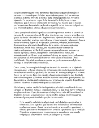 suficientemente seguro como para tomar decisiones respecto al manejo del
paciente.1,3,18,19
Aun después de haber alcanzado ese punto, si el paciente no
avanza en la forma prevista, el médico debe estar preparado para revisar su
hipótesis. En las primeras etapas de la formulación de hipótesis es muy
importante que el proceso sea lateral y divergente,19
de manera que el médico
pueda considerar las variadas explicaciones posibles a los síntomas del paciente,
y se prueben hipótesis alternas (diagnósticos diferenciales).
Como ejemplo del método hipotético-deductivo podemos mostrar el caso de un
paciente del sexo masculino, de 70 años, hipertenso, que concurre al médico con
quejas de disnea a los esfuerzos. Se plantea una hipótesis inicial de insuficiencia
cardiaca izquierda y se dirige especialmente el interrogatorio y el examen físico a
buscar síntomas y signos de ese proceso, como son, ortopnea, tos nocturna,
desplazamiento a la izquierda del latido de la punta, estertores crepitantes
pulmonares, tercer ruido cardíaco, etc. Podemos indicar también un
electrocardiograma y un Rx de tórax para encontrar elementos que apoyen
nuestra hipótesis; además, indagaremos sobre el hábito de fumar, los
antecedentes de problemas respiratorios crónicos y los signos broncopulmonares
para descartar los problemas respiratorios como causa de la disnea. Otras
posibilidades diagnósticas más raras pueden surgir si encontramos algún otro
hallazgo al completar la historia clínica.
Como vemos, la estrategia de la exploración varía de acuerdo con la hipótesis
planteada, pues se busca información en las áreas más productivas sin abandonar
un enfoque sistemático y profundo del paciente. El interrogatorio guía al examen
físico, y a su vez, sus datos nos guiarán a hacer un interrogatorio más detallado
sobre ciertos órganos y sistemas. Estudios actuales consideran que el proceso del
diagnóstico se efectúa, preferentemente, por el método de solución de problemas
clínicos, cuya base es el método hipotético-deductivo.1
Al elaborar y evaluar sus hipótesis diagnósticas, el médico combina de formas
variadas los diferentes métodos y razonamientos,1,4
lo cual le da mayor fortaleza a
sus planteamientos. Específicamente en el diagnóstico en la APS se utilizan los
diferentes métodos y razonamientos ya explicados, aunque no deben dejar de
señalarse algunas particularidades propias de este medio:
 En la atención ambulatoria, el patrón de morbilidad se asemeja al de la
comunidad. Esto significa que hay una alta incidencia de enfermedades
agudas -muchas de ellas de carácter transitorio y curación espontánea- y
una alta prevalencia de enfermedades crónicas y problemas de la conducta.
El paciente se presenta con problemas que a menudo son una mezcla
compleja de componentes físicos, psicológicos y sociales.
 