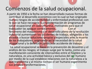Comienzos de la salud ocupacional.
A partir de 1950 a la fecha se han desarrollado nuevas formas de
contribuir al desarrollo económico con lo cual se han originado
nuevos riesgos de accidentalidad y enfermedad profesional; con
lo que se hace necesario la implementación de programas de
salud ocupacional en cada empresa, motivando para que el
trabajador las aplique correctamente. Con el
fenómeno del maquinismo y el desarrollo pleno de la revolución
industrial aumentaron los accidentes de trabajo, obligando a los
estados a buscar soluciones propias y especiales ante la muerte
de los trabajadores, originando así la necesidad de la salud
ocupacional y la definición jurídica de accidente de trabajo.
La salud ocupacional se basa en la prevención de desastres y el
análisis de los riesgos; el trabajo surge por lo tanto, como una
manifestación consciente de intercambio entre el hombre y la
naturaleza, es una actividad básica y exclusiva del ser humano
por medio de la cual establece relaciones con la naturaleza a la
que transforma y al mismo tiempo el ser humano experimenta
sus propias transformaciones.
 