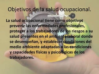 Objetivos de la salud ocupacional.
La salud ocupacional tiene como objetivos
prevenir las enfermedades profesionales,
proteger a los trabajadores de los riesgos a su
salud presentes en el ambiente laboral donde
se desempeñan, y establecer condiciones del
medio ambiente adaptadas a las condiciones
y capacidades físicas y psicológicas de los
trabajadores.
 
