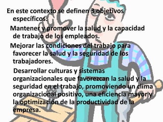 En este contexto se definen 3 objetivos
específicos:
Mantener y promover la salud y la capacidad
de trabajo de los empleados.
Mejorar las condiciones del trabajo para
favorecer la salud y la seguridad de los
trabajadores.
Desarrollar culturas y sistemas
organizacionales que favorezcan la salud y la
seguridad en el trabajo, promoviendo un clima
organizacional positivo, una eficiencia mayor y
la optimización de la productividad de la
empresa.
 