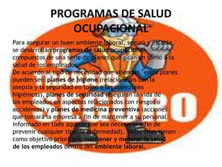 PROGRAMAS DE SALUD
OCUPACIONAL
Para asegurar un buen ambiente laboral, seguro y estable,
se desarrollan programas de salud ocupacional,
compuestos de una serie de planes que giran en torno a la
salud de los empleados.
De acuerdo al tipo de necesidad que atiendan, estos planes
pueden ser: planes de higiene (relacionados con la
asepsia y la seguridad en torno a las cuestiones
higiénicas), planes de seguridad (aseguran la vida de
los empleados en aspectos relacionados con riesgos o
accidentes) y planes de medicina preventiva (acciones
que tomará la empresa a fin de mantener a su personal
informado en todo aquello que sea necesario a fin de
prevenir cualquier tipo de enfermedad). Todas ellas tienen
como objetivo prioritario mantener y mejorar la salud
de los empleados dentro del ambiente laboral.
 