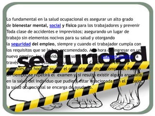 Lo fundamental en la salud ocupacional es asegurar un alto grado
de bienestar mental, social y físico para los trabajadores y prevenir
Toda clase de accidentes e imprevistos; asegurando un lugar de
trabajo sin elementos nocivos para su salud y otorgando
la seguridad del empleo, siempre y cuando el trabajador cumpla con
los requisitos que se le han encomendado. A la hora de ingresar en un
nuevo empleo, los individuos son sometidos a un examen médico, a
través del cual se establece cuáles son sus Condiciones físicas y
mentales a la hora de asumir el contrato con dicha compañía. Pasado
un tiempo, se repetirá el examen y, si resulta existir alguna anomalía
en la salud del individuo que pudiera estar relacionada con el trabajo,
la salud ocupacional se encarga de ayudarlo.
 
