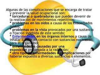 Algunas de las complicaciones que se encarga de tratar
y prevenir la salud ocupacional son:
* torceduras o quebraduras que pueden devenir de
la realización de movimientos repetitivos;
* problemas en los oídos a causa de los exacerbados
ruidos;
* problemas en la vista provocados por una sustancia
o fijación indebida de este sentido;
* Enfermedades en los órganos internos a causa de
inhalar o estar en contacto con sustancias nocivas
para el organismo;
* enfermedades causadas por una
exposición prolongada a la radiación;
* otro tipo de enfermedades o complicaciones por
haberse expuesto a diversas sustancias o elementos.
 