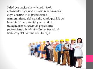 Salud ocupacional es el conjunto de
actividades asociado a disciplinas variadas,
cuyo objetivo es la promoción y
mantenimiento del más alto grado posible de
bienestar físico, mental y social de los
trabajadores de todas las profesiones
promoviendo la adaptación del trabajo al
hombre y del hombre a su trabajo
 