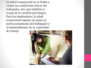 La salud ocupacional no se limita a
cuidar las condiciones físicas del
trabajador, sino que también se
ocupa de la cuestión psicológica.
Para los empleadores, la salud
ocupacional supone un apoyo al
perfeccionamiento del trabajador y
al mantenimiento de su capacidad
de trabajo.
 