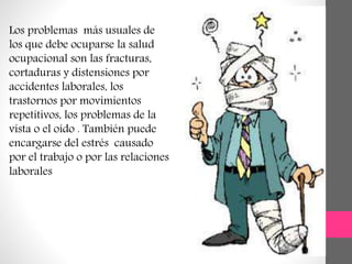 Los problemas más usuales de
los que debe ocuparse la salud
ocupacional son las fracturas,
cortaduras y distensiones por
accidentes laborales, los
trastornos por movimientos
repetitivos, los problemas de la
vista o el oído . También puede
encargarse del estrés causado
por el trabajo o por las relaciones
laborales
 