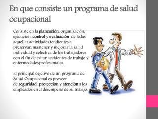 En que consiste un programa de salud
ocupacional
Consiste en la planeación, organización,
ejecución, control y evaluación de todas
aquellas actividades tendientes a
preservar, mantener y mejorar la salud
individual y colectiva de los trabajadores
con el fin de evitar accidentes de trabajo y
enfermedades profesionales.
El principal objetivo de un programa de
Salud Ocupacional es proveer
de seguridad , protección y atención a los
empleados en el desempeño de su trabajo.
 