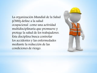 La organización Mundial de la Salud
(OMS) define a la salud
ocupacional como una actividad
multidisciplinaria que promueve y
protege la salud de los trabajadores.
Esta disciplina busca controlar
los accidentes y las enfermedades
mediante la reducción de las
condiciones de riesgo.
 