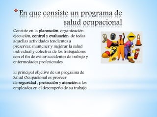 *
Consiste en la planeación, organización,
ejecución, control y evaluación de todas
aquellas actividades tendientes a
preservar, mantener y mejorar la salud
individual y colectiva de los trabajadores
con el fin de evitar accidentes de trabajo y
enfermedades profesionales.
El principal objetivo de un programa de
Salud Ocupacional es proveer
de seguridad , protección y atención a los
empleados en el desempeño de su trabajo.
 