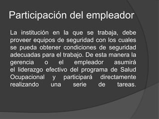 Participación del empleador
La institución en la que se trabaja, debe
proveer equipos de seguridad con los cuales
se pueda obtener condiciones de seguridad
adecuadas para el trabajo. De esta manera la
gerencia o el empleador asumirá
el liderazgo efectivo del programa de Salud
Ocupacional y participará directamente
realizando una serie de tareas.
 
