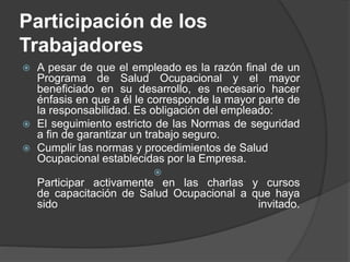Participación de los
Trabajadores
 A pesar de que el empleado es la razón final de un
Programa de Salud Ocupacional y el mayor
beneficiado en su desarrollo, es necesario hacer
énfasis en que a él le corresponde la mayor parte de
la responsabilidad. Es obligación del empleado:
 El seguimiento estricto de las Normas de seguridad
a fin de garantizar un trabajo seguro.
 Cumplir las normas y procedimientos de Salud
Ocupacional establecidas por la Empresa.

Participar activamente en las charlas y cursos
de capacitación de Salud Ocupacional a que haya
sido invitado.
 