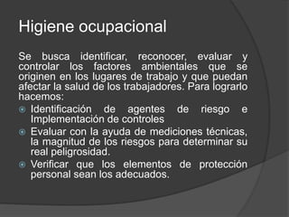 Higiene ocupacional
Se busca identificar, reconocer, evaluar y
controlar los factores ambientales que se
originen en los lugares de trabajo y que puedan
afectar la salud de los trabajadores. Para lograrlo
hacemos:
 Identificación de agentes de riesgo e
Implementación de controles
 Evaluar con la ayuda de mediciones técnicas,
la magnitud de los riesgos para determinar su
real peligrosidad.
 Verificar que los elementos de protección
personal sean los adecuados.
 
