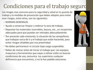Condiciones para el trabajo seguro
Los riesgos mas comunes para tu seguridad y salud en tu puesto de
trabajo y la medidas de prevención que debes adoptar para evitar
esos riesgos, entre otras, son las siguientes:
NORMAS GENERALES
Ayuda a conservar limpiar y ordenar la zona de trabajo.
Depositar los materiales inservibles, basura, etc., en recipientes
adecuados para que puedan ser retirados adecuadamente.
Ten presente cada momento, la situación de los compañeros
que trabajan cerca de ti y el trabajo que están haciendo, para
evitar riesgos añadidos por esa proximidad.
No debes permanecer ni circular bajo carga suspendida.
Debes de revisar antes de iniciar el trabajo que: Los equipos,
maquinas y herramientas que vayas a utilizar estén en buenas
condiciones de uso; comunica tus superiores cualquier
deficiencia que encuentres, si no lo has podido solucionar.
 