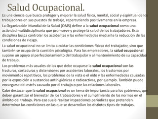 Salud Ocupacional.
Es una ciencia que busca proteger y mejorar la salud física, mental, social y espiritual de los
trabajadores en sus puestos de trabajo, repercutiendo positivamente en la empresa.
La Organización Mundial de la Salud (OMS) define a la salud ocupacional como una
actividad multidisciplinaria que promueve y protege la salud de los trabajadores. Esta
disciplina busca controlar los accidentes y las enfermedades mediante la reducción de las
condiciones de riesgo.
La salud ocupacional no se limita a cuidar las condiciones físicas del trabajador, sino que
también se ocupa de la cuestión psicológica. Para los empleadores, la salud ocupacional
supone un apoyo al perfeccionamiento del trabajador y al mantenimiento de su capacidad
de trabajo.
Los problemas más usuales de los que debe ocuparse la salud ocupacional son las
fracturas, cortaduras y distensiones por accidentes laborales, los trastornos por
movimientos repetitivos, los problemas de la vista o el oído y las enfermedades causadas
por la exposición a sustancias antihigiénicas o radioactivas, por ejemplo. También puede
encargarse del estrés causado por el trabajo o por las relaciones laborales.
Cabe destacar que la salud ocupacional es un tema de importancia para los gobiernos, que
deben garantizar el bienestar de los trabajadores y el cumplimiento de las normas en el
ámbito del trabajo. Para eso suele realizar inspecciones periódicas que pretenden
determinar las condiciones en las que se desarrollan los distintos tipos de trabajos.
 