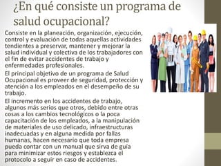 ¿En qué consiste un programa de
salud ocupacional?
Consiste en la planeación, organización, ejecución,
control y evaluación de todas aquellas actividades
tendientes a preservar, mantener y mejorar la
salud individual y colectiva de los trabajadores con
el fin de evitar accidentes de trabajo y
enfermedades profesionales.
El principal objetivo de un programa de Salud
Ocupacional es proveer de seguridad, protección y
atención a los empleados en el desempeño de su
trabajo.
El incremento en los accidentes de trabajo,
algunos más serios que otros, debido entre otras
cosas a los cambios tecnológicos o la poca
capacitación de los empleados, a la manipulación
de materiales de uso delicado, infraestructuras
inadecuadas y en alguna medida por fallas
humanas, hacen necesario que toda empresa
pueda contar con un manual que sirva de guía
para minimizar estos riesgos y establezca el
protocolo a seguir en caso de accidentes.
 