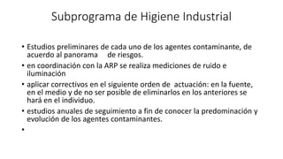 Subprograma de Higiene Industrial
• Estudios preliminares de cada uno de los agentes contaminante, de
acuerdo al panorama de riesgos.
• en coordinación con la ARP se realiza mediciones de ruido e
iluminación
• aplicar correctivos en el siguiente orden de actuación: en la fuente,
en el medio y de no ser posible de eliminarlos en los anteriores se
hará en el individuo.
• estudios anuales de seguimiento a fin de conocer la predominación y
evolución de los agentes contaminantes.
•
 