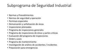 Subprograma de Seguridad Industrial
• Normas y Procedimientos
• Normas de seguridad y operación
• Permisos especiales
• Demarcación y señalización de áreas
• Inspecciones planeadas
• Programa de inspecciones generales
• Programa de inspecciones de áreas y partes criticas
• Evaluación del programa de inspecciones
• Orden y aseo
• Programa de mantenimiento
• Investigación de análisis de accidentes / incidentes
• Preparación para emergencias
 