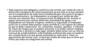 • Toda empresa está obligada a conforma este comité, por medio de este se
desarrolla el programa de salud ocupacional ya que este es el que ayudara
con el cumplimiento de cada norma establecida por otra parte el escoge a
sus representantes y los trabajadores se escogerá por medio de ellos
mismos con votación libre. La empresa tiene la obligación de brindar el
apoyo necesario para realizar diferentes actividades de apoyo a los
trabajadores con relación a higiene, medicina y seguridad; el empleador
junto con el comité debe planear visitas periódicas a los lugares de trabajo
ya que se debe inspeccionar los ambientes, equipos, aparatos e informar
las clases de riesgos que se puedan presentar y así poder colocar medidas
de corrección y control en cada lugar, también debe contar con un informe
mensual de accidentalidad y enfermedades profesionales para así poderle
dar cumplimiento a lo que quede estipulado en cada acta y llevar un
seguimiento del mismo, esto se lleva por medio de actas que se tiene que
firmar por todos los integrantes del comité.
 