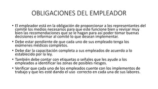 OBLIGACIONES DEL EMPLEADOR
• El empleador está en la obligación de proporcionar a los representantes del
comité los medios necesarios para que este funcione bien y revisar muy
bien las recomendaciones que se le hagan para así poder tomar buenas
decisiones e informar al comité lo que desean implementar.
• Debe estar pendiente de que cada uno de sus empleado tenga los
exámenes médicos completos.
• Debe dar la capacitación completa a sus empleados de acuerdo a lo
establecido por la ley.
• También debe contar con etiquetas o señales que les ayude a los
empleados a identificar las zonas de posibles riesgos.
• Verificar que cada uno de los empleados cuente con los implementos de
trabajo y que les esté dando el uso correcto en cada una de sus labores.
 