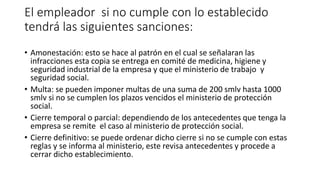 El empleador si no cumple con lo establecido
tendrá las siguientes sanciones:
• Amonestación: esto se hace al patrón en el cual se señalaran las
infracciones esta copia se entrega en comité de medicina, higiene y
seguridad industrial de la empresa y que el ministerio de trabajo y
seguridad social.
• Multa: se pueden imponer multas de una suma de 200 smlv hasta 1000
smlv si no se cumplen los plazos vencidos el ministerio de protección
social.
• Cierre temporal o parcial: dependiendo de los antecedentes que tenga la
empresa se remite el caso al ministerio de protección social.
• Cierre definitivo: se puede ordenar dicho cierre si no se cumple con estas
reglas y se informa al ministerio, este revisa antecedentes y procede a
cerrar dicho establecimiento.
 