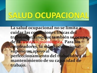 La salud ocupacional no se limita a
cuidar las condiciones físicas del
trabajador, sino que también se ocupa
de la cuestión psicológica. Para los
empleadores, la salud ocupacional
supone un apoyo al
perfeccionamiento del trabajador y al
mantenimiento de su capacidad de
trabajo.
 