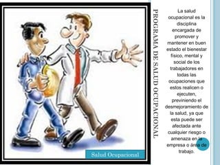 PROGRAMADESALUDOCUPACIONAL
La salud
ocupacional es la
disciplina
encargada de
promover y
mantener en buen
estado el bienestar
físico, mental y
social de los
trabajadores en
todas las
ocupaciones que
estos realicen o
ejecuten,
previniendo el
desmejoramiento de
la salud, ya que
esta puede ser
afectada ante
cualquier riesgo o
amenaza en la
empresa o área de
trabajo.
Salud Ocupacional
 