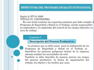 Según la NT-01-2008
TÍTULO IV: CONTENIDO:
En este titulo contiene los requisitos mínimos que debe cumplir el
Programa de Seguridad y Salud en el Trabajo, siendo responsables
la empleadora o el empleador del control de los riesgos laborales en
área de trabajo.
Capitulo I
Descripción del Proceso Productivo:
Lo primero que se debe hacer para la elaboración de un
Programa de Seguridad y Salud en el Trabajo es
identificar los procesos peligrosos dentro de la empresa
además señalar las necesidades de está.
También se debe describir de manera precisa las etapas
del proceso productivo, la forma de organización del
trabajo, los objetos y los medios que usan.
 