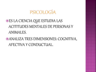 ES LA CIENCIA QUE ESTUDIA LAS
ACITITUDES MENTALES DE PERSONAS Y
ANIMALES.
ANALIZA TRES DIMENSIONES: COGNITIVA,
AFECTIVA Y CONDUCTUAL.
 
