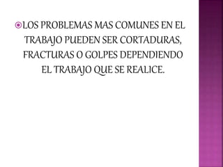 LOS PROBLEMAS MAS COMUNES EN EL
TRABAJO PUEDEN SER CORTADURAS,
FRACTURAS O GOLPES DEPENDIENDO
EL TRABAJO QUE SE REALICE.