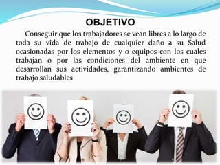 Conseguir que los trabajadores se vean libres a lo largo de
toda su vida de trabajo de cualquier daño a su Salud
ocasionadas por los elementos y o equipos con los cuales
trabajan o por las condiciones del ambiente en que
desarrollan sus actividades, garantizando ambientes de
trabajo saludables
OBJETIVO
 