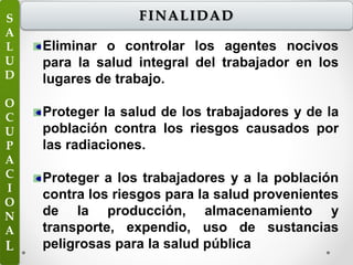Eliminar o controlar los agentes nocivos
para la salud integral del trabajador en los
lugares de trabajo.
Proteger la salud de los trabajadores y de la
población contra los riesgos causados por
las radiaciones.
Proteger a los trabajadores y a la población
contra los riesgos para la salud provenientes
de la producción, almacenamiento y
transporte, expendio, uso de sustancias
peligrosas para la salud pública
FINALIDADS
A
L
U
D
O
C
U
P
A
C
I
O
N
A
L
 