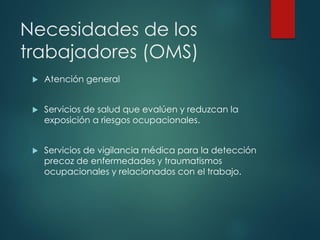 Necesidades de los
trabajadores (OMS)
 Atención general
 Servicios de salud que evalúen y reduzcan la
exposición a riesgos ocupacionales.
 Servicios de vigilancia médica para la detección
precoz de enfermedades y traumatismos
ocupacionales y relacionados con el trabajo.
 