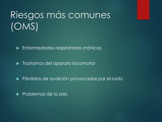 Riesgos más comunes
(OMS)
 Enfermedades respiratorias crónicas
 Trastornos del aparato locomotor
 Pérdidas de audición provocadas por el ruido
 Problemas de la piel.
 