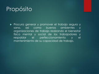 Propósito
 Procura generar y promover el trabajo seguro y
sano, así como buenos ambientes y
organizaciones de trabajo realzando el bienestar
físico mental y social de los trabajadores y
respaldar el perfeccionamiento y el
mantenimiento de su capacidad de trabajo.
 