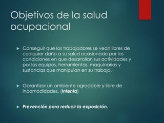 Objetivos de la salud
ocupacional
 Conseguir que los trabajadores se vean libres de
cualquier daño a su salud ocasionado por las
condiciones en que desarrollan sus actividades y
por los equipos, herramientas, maquinarias y
sustancias que manipulan en su trabajo.
 Garantizar un ambiente agradable y libre de
incomodidades. (Intenta)
 Prevención para reducir la exposición.
 