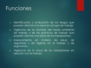 Funciones
1) Identificación y evaluación de los riesgos que
puedan afectar a la salud en el lugar de trabajo
2) Vigilancia de los factores del medio ambiente
de trabajo y de las prácticas de trabajo que
puedan afectar a la salud de los trabajadores.
3) Asesoramiento en materia de salud, de
seguridad y de higiene en el trabajo y de
ergonomía.
4) Vigilancia de la salud de los trabajadores en
relación con el trabajo.
 
