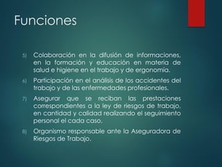 Funciones
5) Colaboración en la difusión de informaciones,
en la formación y educación en materia de
salud e higiene en el trabajo y de ergonomía.
6) Participación en el análisis de los accidentes del
trabajo y de las enfermedades profesionales.
7) Asegurar que se reciban las prestaciones
correspondientes a la ley de riesgos de trabajo,
en cantidad y calidad realizando el seguimiento
personal el cada caso.
8) Organismo responsable ante la Aseguradora de
Riesgos de Trabajo.
 