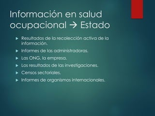 Información en salud
ocupacional → Estado
 Resultados de la recolección activa de la
información.
 Informes de las administradoras.
 Las ONG, la empresa.
 Los resultados de las investigaciones.
 Censos sectoriales.
 Informes de organismos internacionales.
 