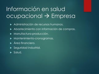 Información en salud
ocupacional → Empresa
 Administración de recursos humanos.
 Abastecimiento con información de compras.
 Manufactura-producción.
 Mantenimiento-cronogramas.
 Área financiera.
 Seguridad industrial.
 Salud.
 