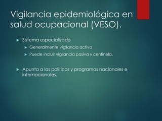 Vigilancia epidemiológica en
salud ocupacional (VESO).
 Sistema especializado
 Generalmente vigilancia activa
 Puede incluir vigilancia pasiva y centinela.
 Apunta a las políticas y programas nacionales e
internacionales.
 
