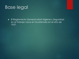 Base legal
 El Reglamento General sobre Higiene y Seguridad
en el Trabajo nace en Guatemala en el año de
1957.
 