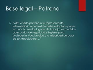 Base legal – Patrono
 “ART. 4 Todo patrono o su representante
intermediario o contratista debe adoptar y poner
en práctica en los lugares de trabajo, las medidas
adecuadas de seguridad e higiene para
proteger la vida, la salud y la integridad corporal
de sus trabajadores...”
 
