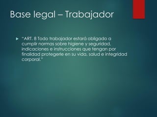 Base legal – Trabajador
 “ART. 8 Todo trabajador estará obligado a
cumplir normas sobre higiene y seguridad,
indicaciones e instrucciones que tengan por
finalidad protegerle en su vida, salud e integridad
corporal.”
 