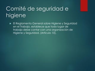 Comité de seguridad e
higiene
 El Reglamento General sobre Higiene y Seguridad
en el Trabajo, establece que todo lugar de
trabajo debe contar con una organización de
Higiene y Seguridad. (Artículo 10).
 