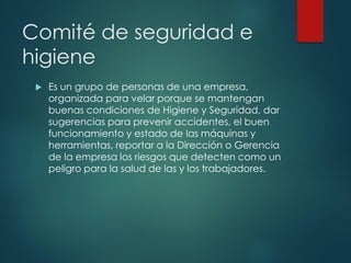 Comité de seguridad e
higiene
 Es un grupo de personas de una empresa,
organizada para velar porque se mantengan
buenas condiciones de Higiene y Seguridad, dar
sugerencias para prevenir accidentes, el buen
funcionamiento y estado de las máquinas y
herramientas, reportar a la Dirección o Gerencia
de la empresa los riesgos que detecten como un
peligro para la salud de las y los trabajadores.
 