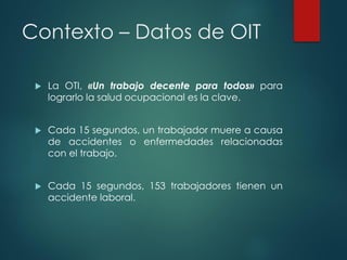 Contexto – Datos de OIT
 La OTI, «Un trabajo decente para todos» para
lograrlo la salud ocupacional es la clave.
 Cada 15 segundos, un trabajador muere a causa
de accidentes o enfermedades relacionadas
con el trabajo.
 Cada 15 segundos, 153 trabajadores tienen un
accidente laboral.
 
