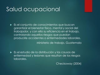 Salud ocupacional
 Es el conjunto de conocimientos que buscan
garantizar el bienestar físico, mental y social del
trabajador, y con ello su eficiencia en el trabajo,
controlando aquellos riesgos que puedan
producirle accidentes o enfermedades laborales.
Ministerio de trabajo, Guatemala
 Es el estudio de la distribución y las causas de
enfermedad y lesiones que resultan de los riesgos
laborales.
Checkoway (2004)
 