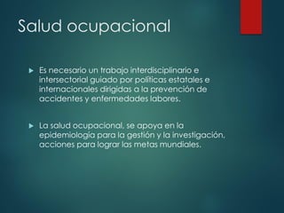 Salud ocupacional
 Es necesario un trabajo interdisciplinario e
intersectorial guiado por políticas estatales e
internacionales dirigidas a la prevención de
accidentes y enfermedades labores.
 La salud ocupacional, se apoya en la
epidemiología para la gestión y la investigación,
acciones para lograr las metas mundiales.
 