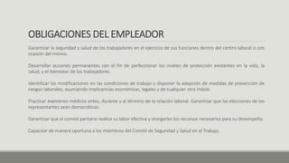 OBLIGACIONES DEL EMPLEADOR
Garantizar la seguridad y salud de los trabajadores en el ejercicio de sus funciones dentro del centro laboral o con
ocasión del mismo.
Desarrollar acciones permanentes con el fin de perfeccionar los niveles de protección existentes en la vida, la
salud, y el bienestar de los trabajadores.
Identificar las modificaciones en las condiciones de trabajo y disponer la adopción de medidas de prevención de
riesgos laborales, asumiendo implicancias económicas, legales y de cualquier otra índole.
Practicar exámenes médicos antes, durante y al término de la relación laboral. Garantizar que las elecciones de los
representantes sean democráticas.
Garantizar que el comité paritario realice su labor efectiva y otorgarles los recursos necesarios para su desempeño.
Capacitar de manera oportuna a los miembros del Comité de Seguridad y Salud en el Trabajo.
 